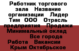 Работник торгового зала › Название организации ­ Лидер Тим, ООО › Отрасль предприятия ­ Продажи › Минимальный оклад ­ 15 000 - Все города Работа » Вакансии   . Крым,Октябрьское